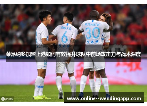 莱昂纳多加盟上港如何有效提升球队中前场攻击力与战术深度