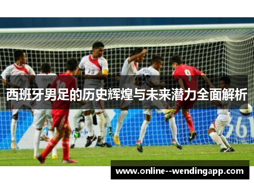 西班牙男足的历史辉煌与未来潜力全面解析