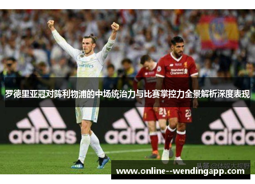 罗德里亚冠对阵利物浦的中场统治力与比赛掌控力全景解析深度表现