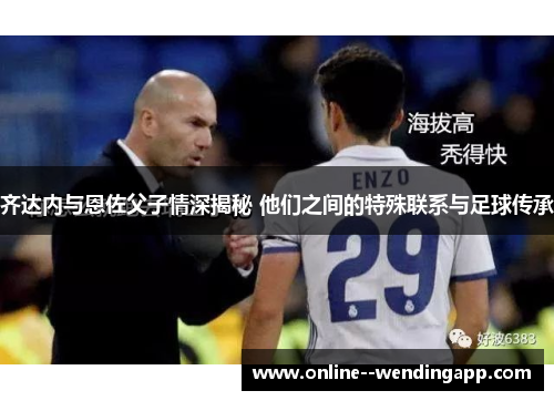 齐达内与恩佐父子情深揭秘 他们之间的特殊联系与足球传承