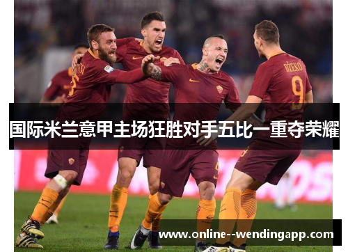 国际米兰意甲主场狂胜对手五比一重夺荣耀 国际米兰意甲主场狂胜对手五比一重夺荣耀