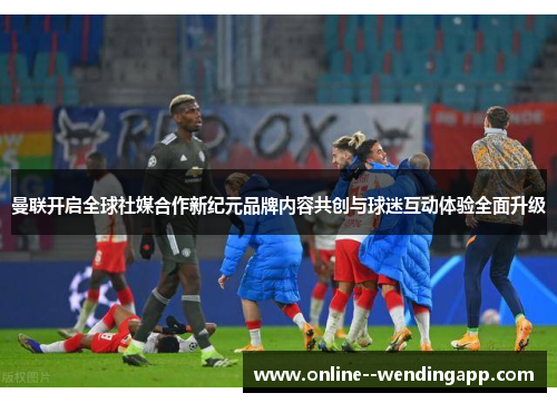曼联开启全球社媒合作新纪元品牌内容共创与球迷互动体验全面升级