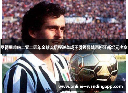 罗德里荣膺二零二四年金球奖后腰逆袭成王引领曼城西班牙新纪元序章