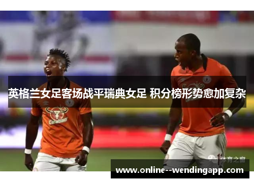 英格兰女足客场战平瑞典女足 积分榜形势愈加复杂
