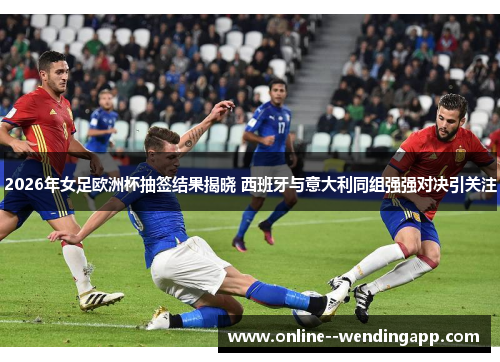 2026年女足欧洲杯抽签结果揭晓 西班牙与意大利同组强强对决引关注