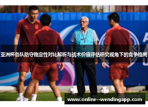 亚洲杯各队防守稳定性对比解析与战术价值评估研究视角下的竞争格局 亚洲杯各队防守稳定性对比解析与战术价值评估研究视角下的竞争格局
