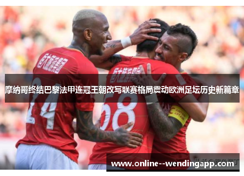 摩纳哥终结巴黎法甲连冠王朝改写联赛格局震动欧洲足坛历史新篇章