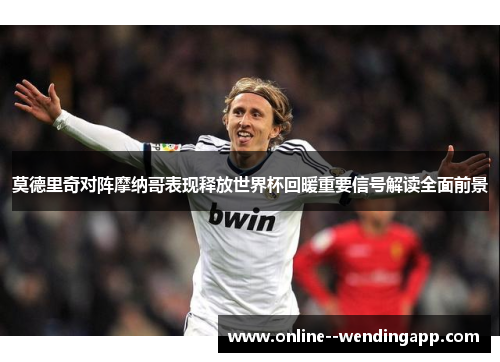 莫德里奇对阵摩纳哥表现释放世界杯回暖重要信号解读全面前景