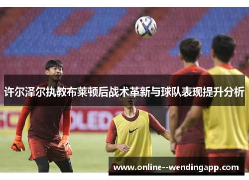 许尔泽尔执教布莱顿后战术革新与球队表现提升分析