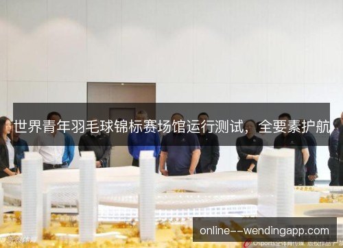 世界青年羽毛球锦标赛场馆运行测试，全要素护航