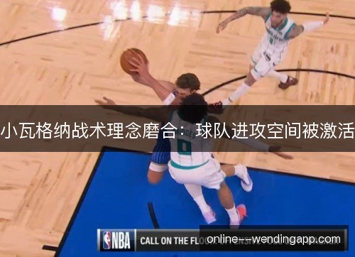 小瓦格纳战术理念磨合:球队进攻空间被激活 小瓦格纳战术理念磨合:球队进攻空间被激活